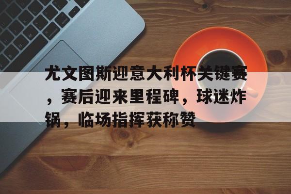 关于尤文图斯迎意大利杯关键赛,赛后迎来里程碑,球迷炸锅,临场指挥获称赞的信息 关于尤文图斯迎意大利杯关键赛,赛后迎来里程碑,球迷炸锅,临场指挥获称赞的信息