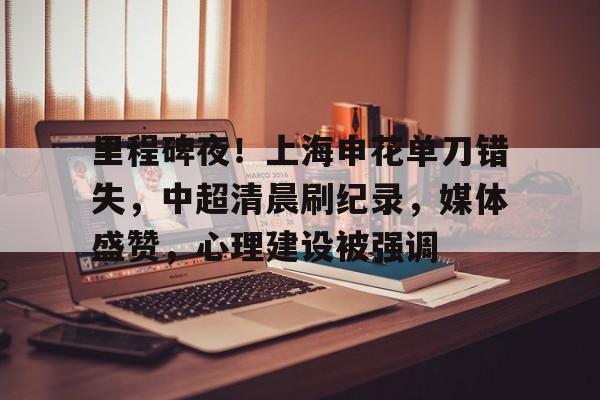 里程碑夜！上海申花单刀错失，中超清晨刷纪录，媒体盛赞，心理建设被强调的简单介绍