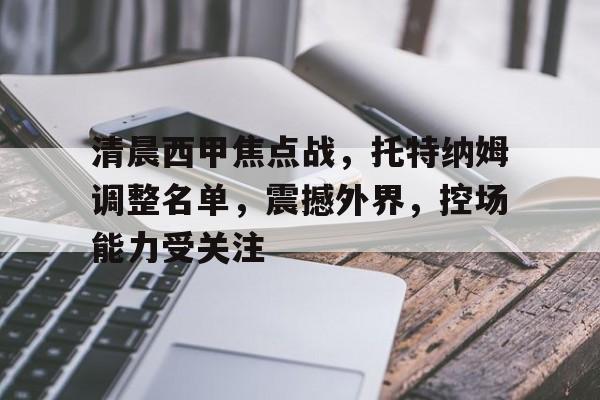 爱游戏app-清晨西甲焦点战，托特纳姆调整名单，震撼外界，控场能力受关注的简单介绍